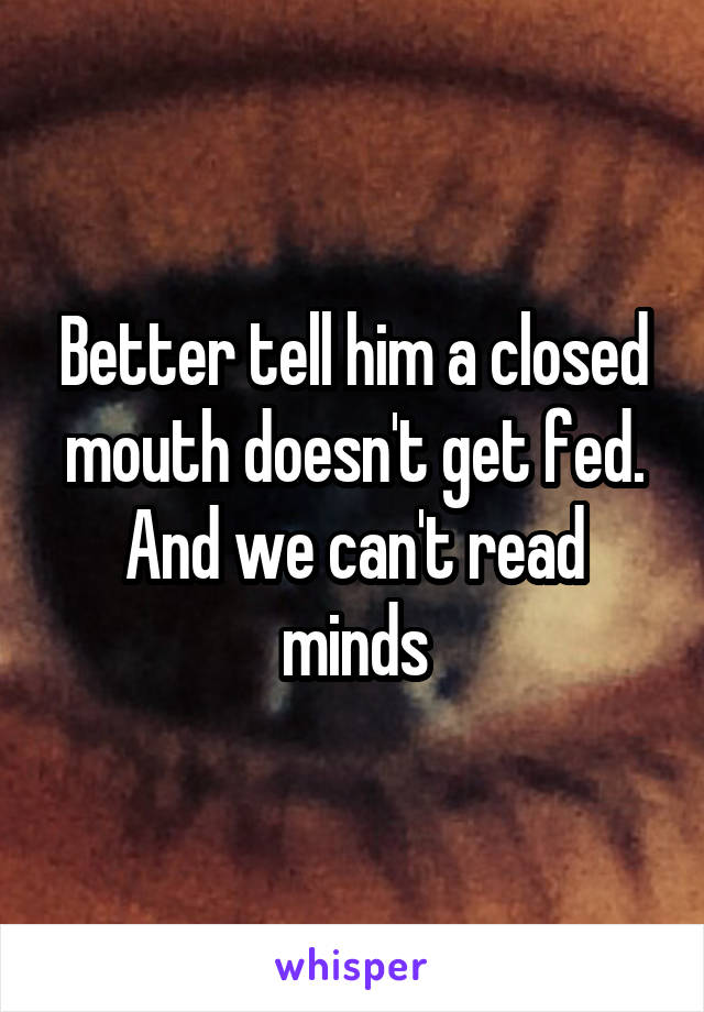 Better tell him a closed mouth doesn't get fed. And we can't read minds