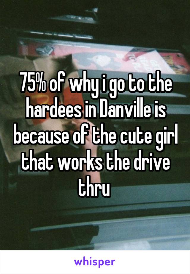 75% of why i go to the hardees in Danville is because of the cute girl that works the drive thru 