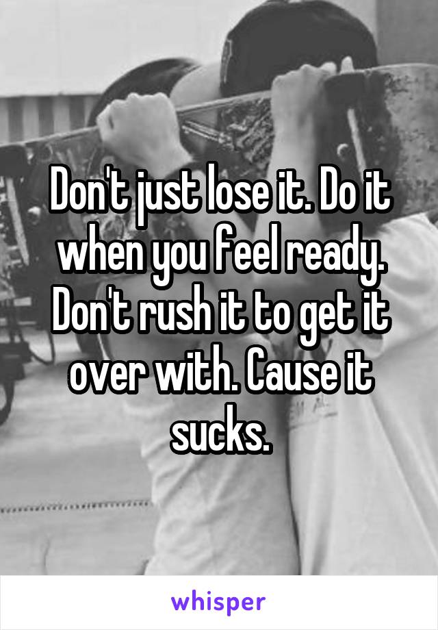 Don't just lose it. Do it when you feel ready. Don't rush it to get it over with. Cause it sucks.