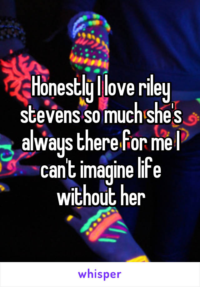 Honestly I love riley stevens so much she's always there for me I can't imagine life without her