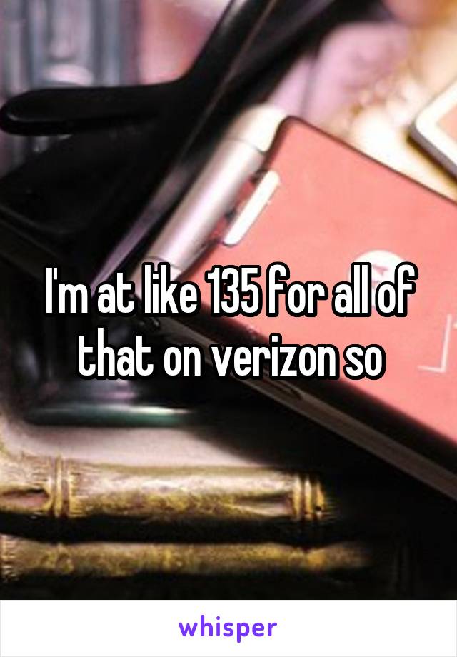 I'm at like 135 for all of that on verizon so
