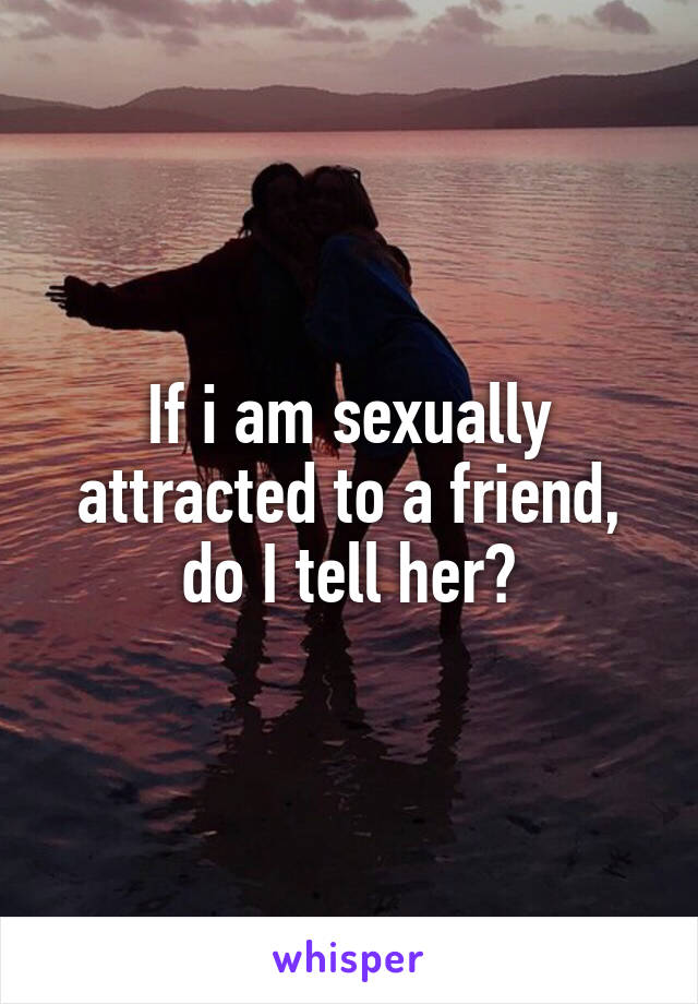 If i am sexually attracted to a friend, do I tell her?