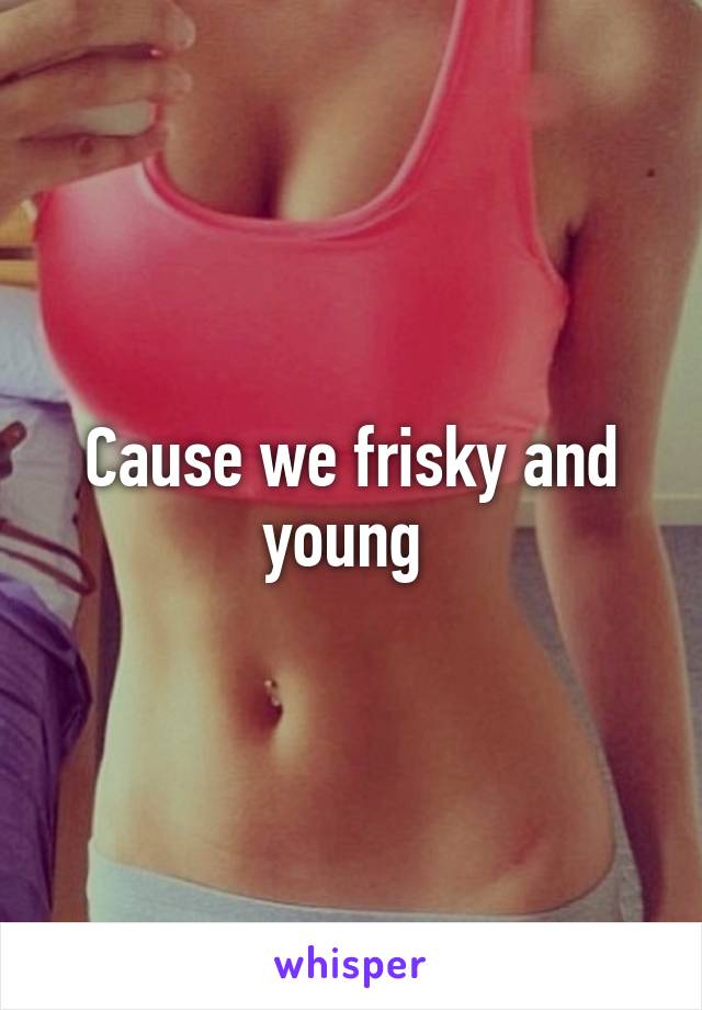 Cause we frisky and young 