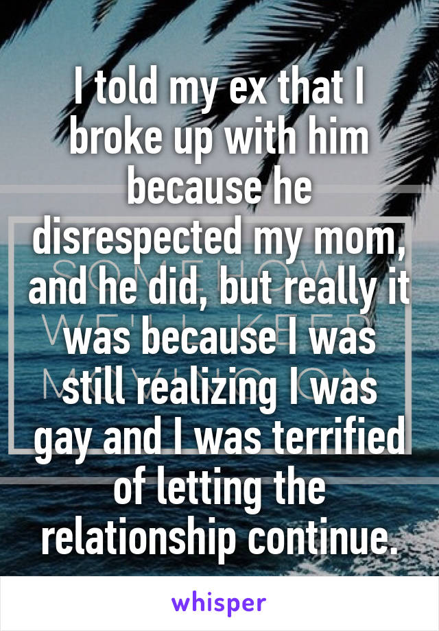 I told my ex that I broke up with him because he disrespected my mom, and he did, but really it was because I was still realizing I was gay and I was terrified of letting the relationship continue.