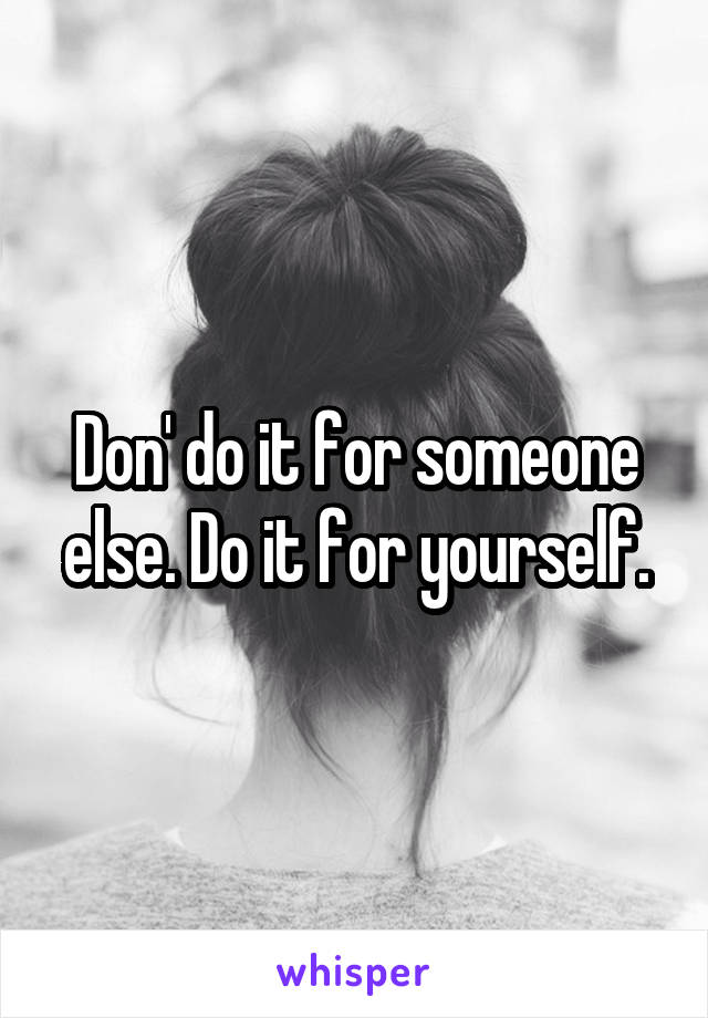 Don' do it for someone else. Do it for yourself.