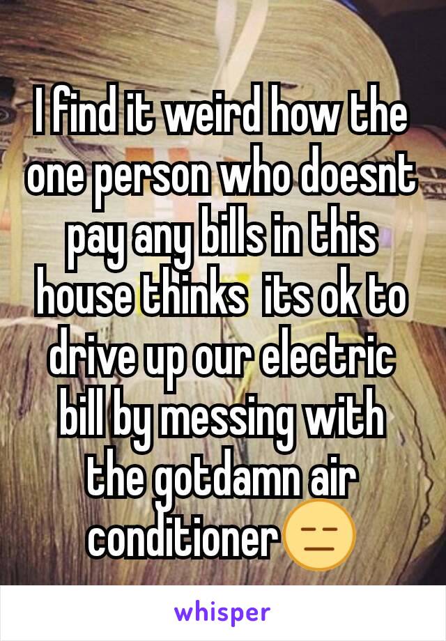 I find it weird how the one person who doesnt pay any bills in this house thinks  its ok to drive up our electric bill by messing with the gotdamn air conditioner😑