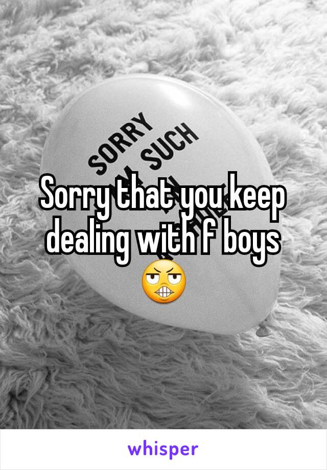 Sorry that you keep dealing with f boys 😬