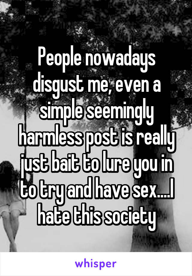 People nowadays disgust me, even a simple seemingly harmless post is really just bait to lure you in to try and have sex....I hate this society