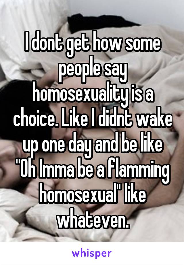 I dont get how some people say homosexuality is a choice. Like I didnt wake up one day and be like "Oh Imma be a flamming homosexual" like whateven.