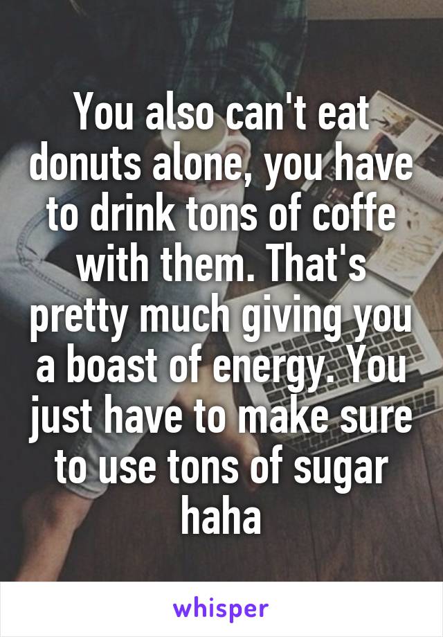 You also can't eat donuts alone, you have to drink tons of coffe with them. That's pretty much giving you a boast of energy. You just have to make sure to use tons of sugar haha