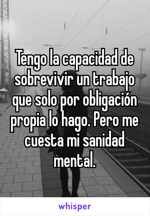 Tengo la capacidad de sobrevivir un trabajo que solo por obligación propia lo hago. Pero me cuesta mi sanidad mental.