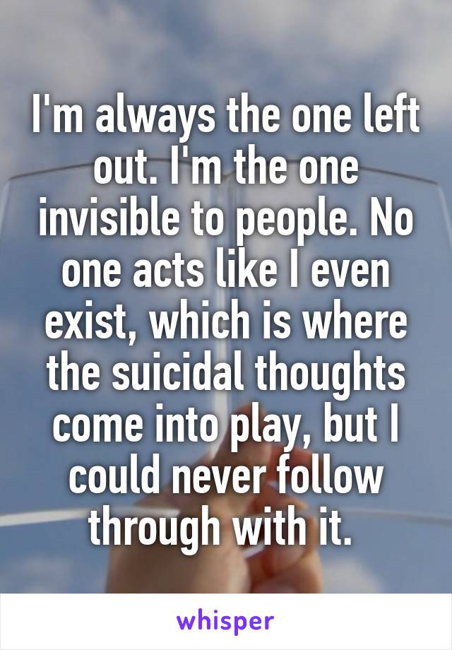 I'm always the one left out. I'm the one invisible to people. No one acts like I even exist, which is where the suicidal thoughts come into play, but I could never follow through with it. 