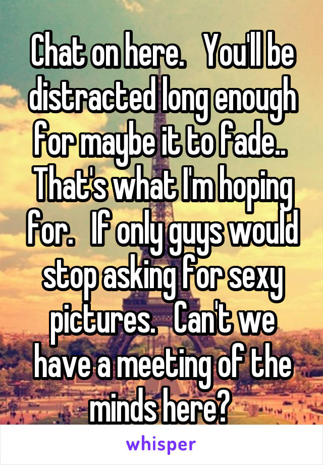 Chat on here.   You'll be distracted long enough for maybe it to fade..  That's what I'm hoping for.   If only guys would stop asking for sexy pictures.   Can't we have a meeting of the minds here? 