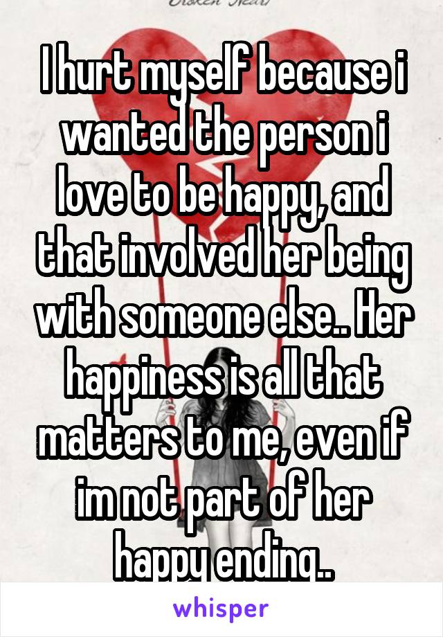 I hurt myself because i wanted the person i love to be happy, and that involved her being with someone else.. Her happiness is all that matters to me, even if im not part of her happy ending..