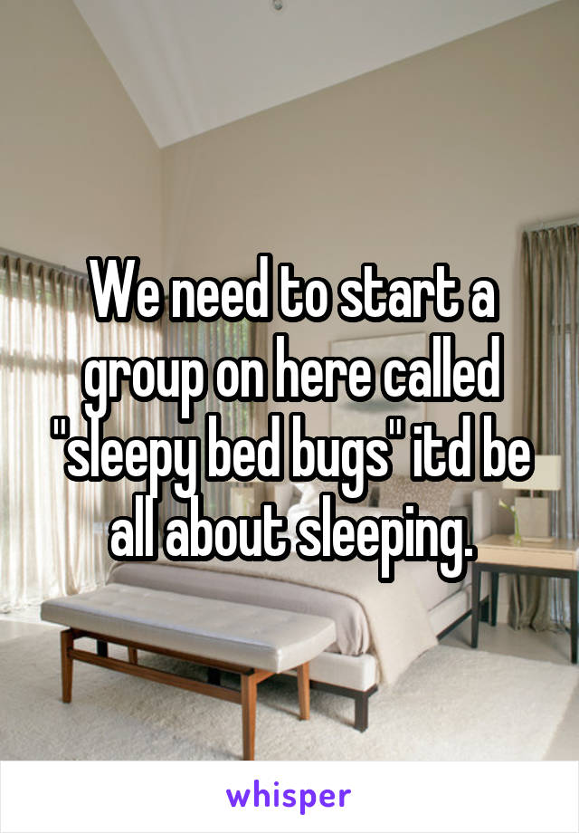 We need to start a group on here called "sleepy bed bugs" itd be all about sleeping.