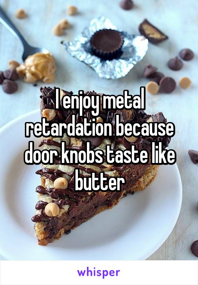 I enjoy metal retardation because door knobs taste like butter