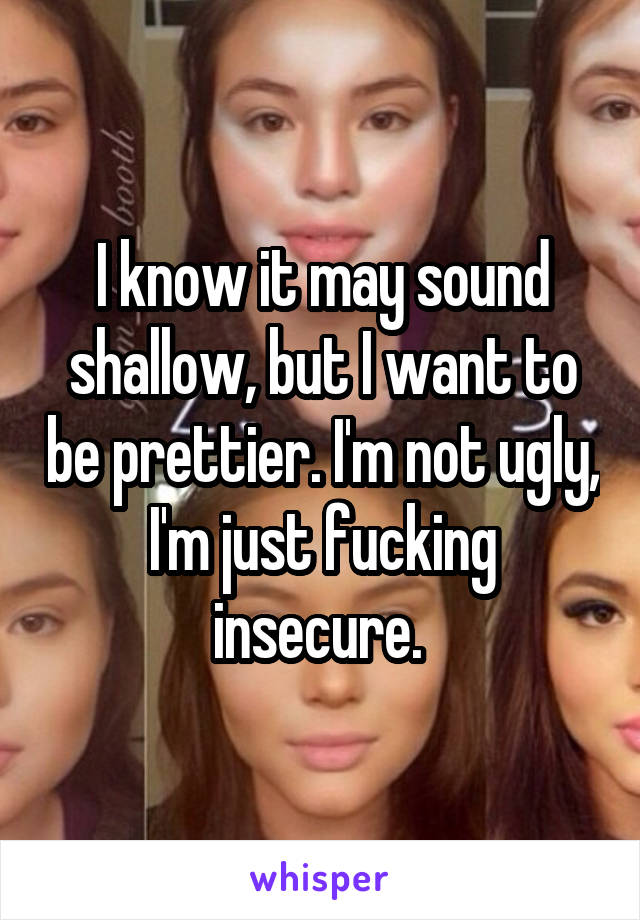 I know it may sound shallow, but I want to be prettier. I'm not ugly, I'm just fucking insecure. 