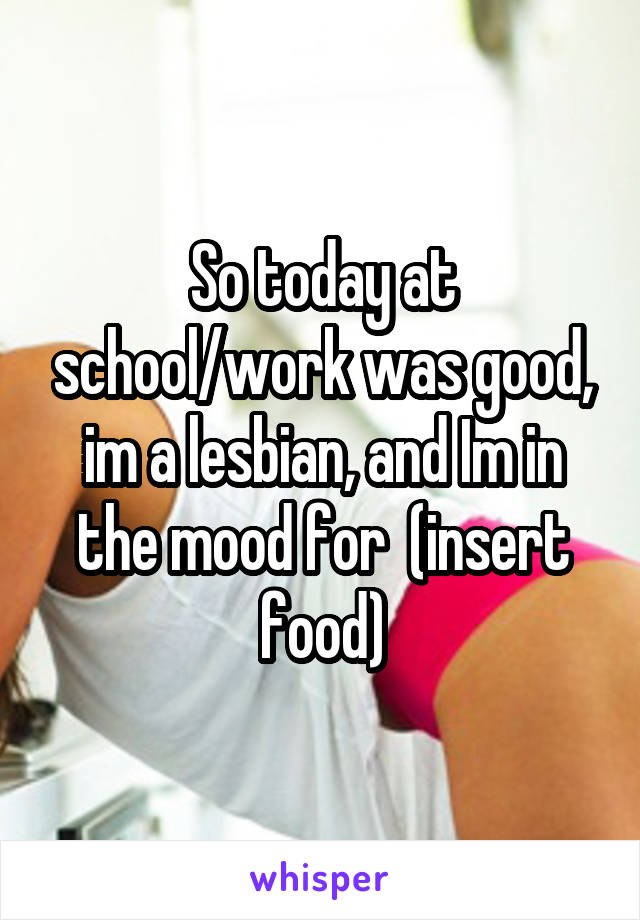 So today at school/work was good, im a lesbian, and Im in the mood for  (insert food)