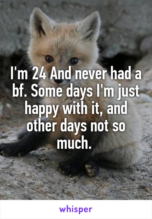 I'm 24 And never had a bf. Some days I'm just happy with it, and other days not so much. 