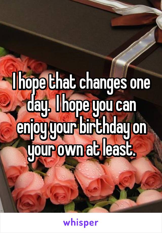 I hope that changes one day.  I hope you can enjoy your birthday on your own at least.