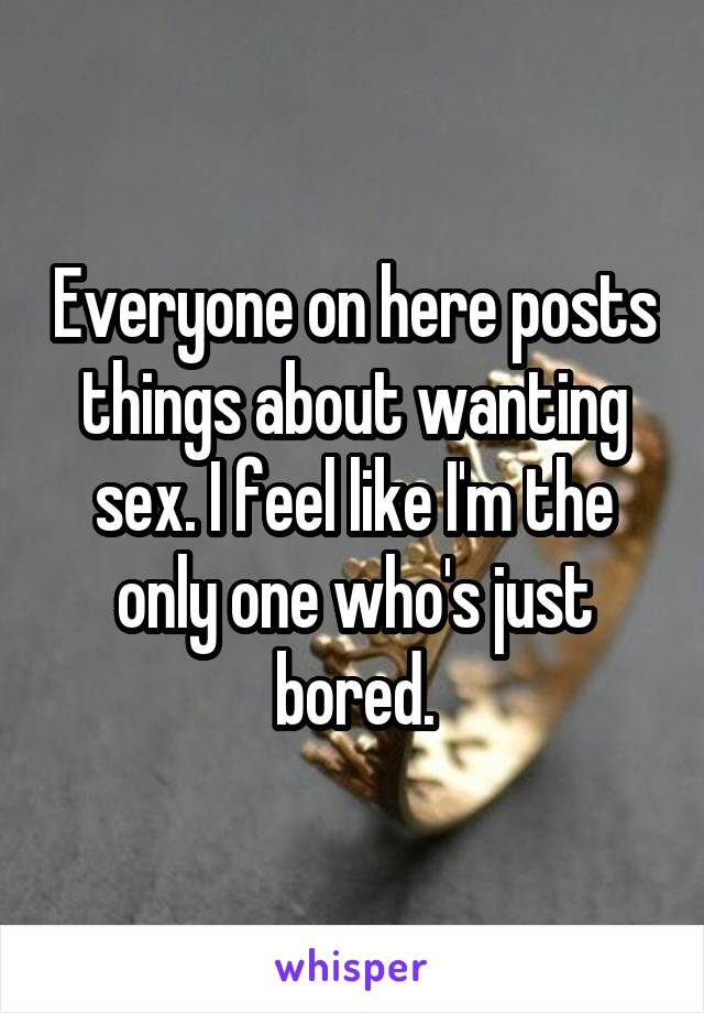 Everyone on here posts things about wanting sex. I feel like I'm the only one who's just bored.