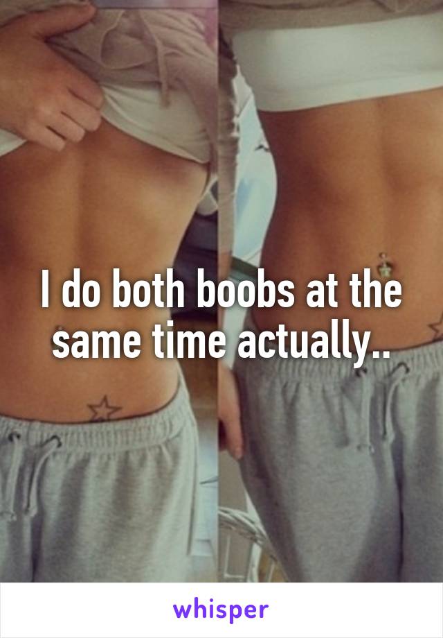 I do both boobs at the same time actually..