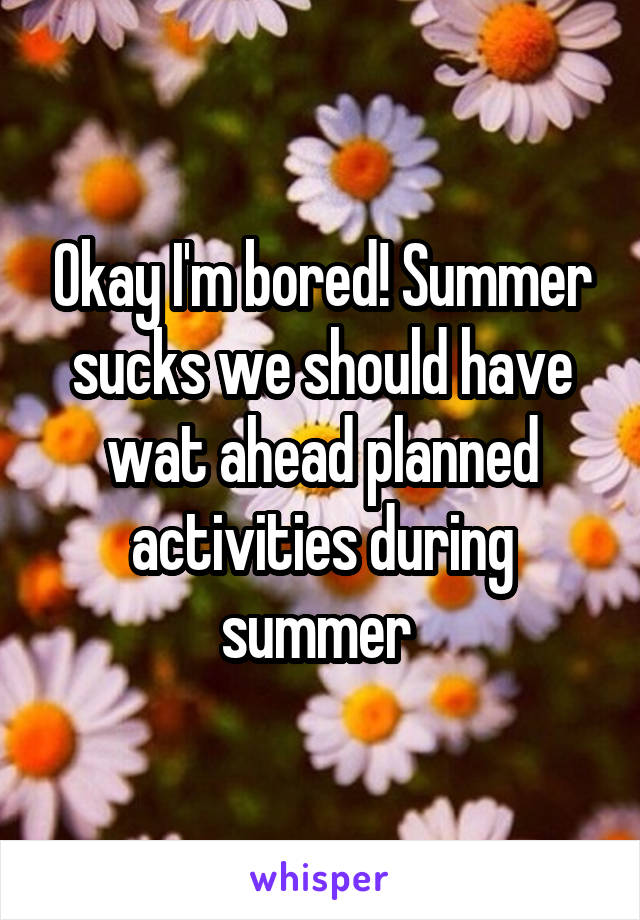 Okay I'm bored! Summer sucks we should have wat ahead planned activities during summer 