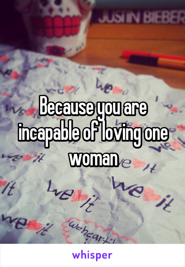Because you are incapable of loving one woman