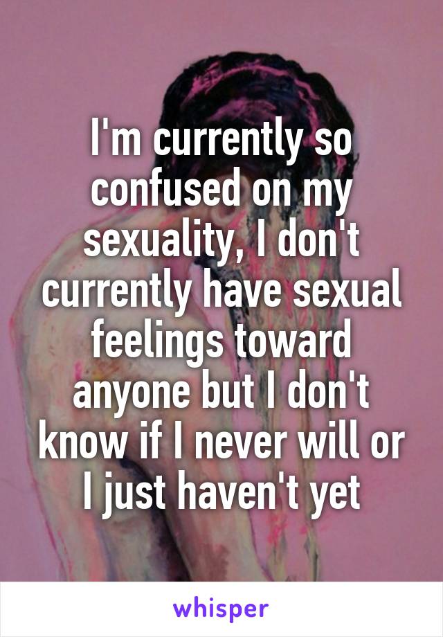 I'm currently so confused on my sexuality, I don't currently have sexual feelings toward anyone but I don't know if I never will or I just haven't yet