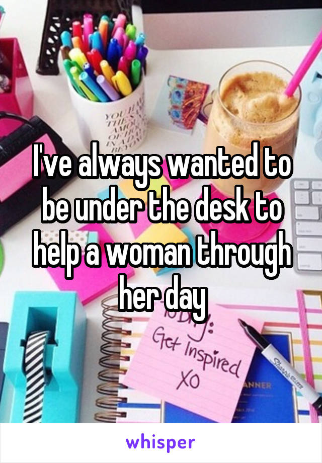 I've always wanted to be under the desk to help a woman through her day