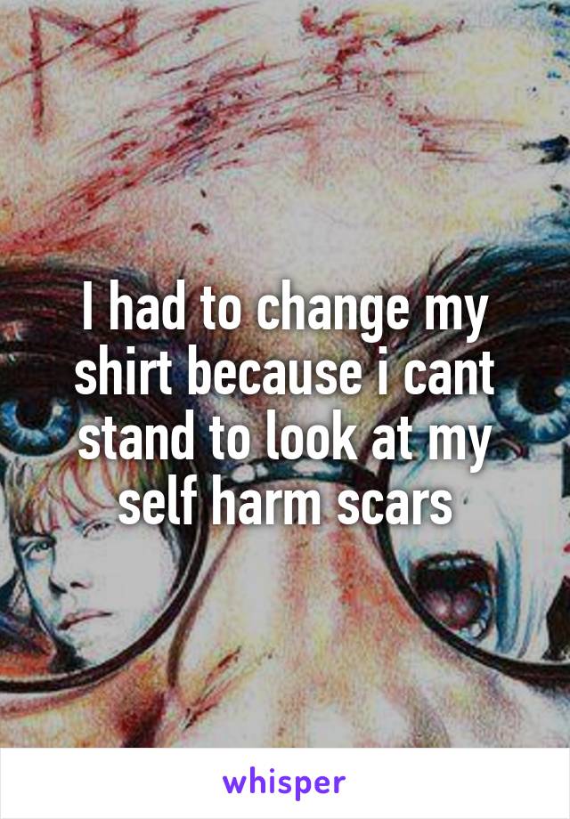 I had to change my shirt because i cant stand to look at my self harm scars