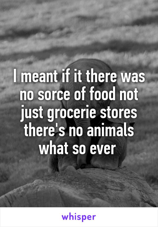 I meant if it there was no sorce of food not just grocerie stores there's no animals what so ever 