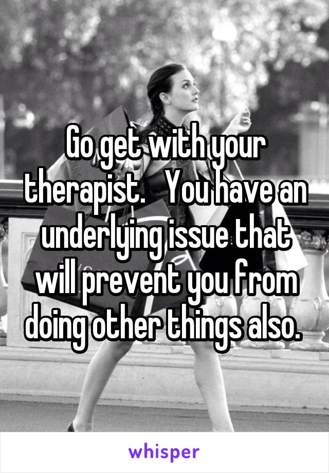 Go get with your therapist.   You have an underlying issue that will prevent you from doing other things also. 