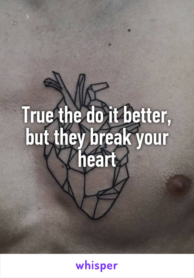 True the do it better, but they break your heart
