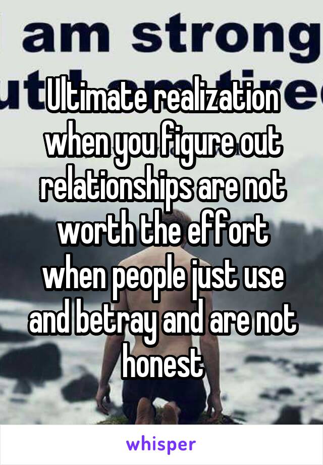 Ultimate realization when you figure out relationships are not worth the effort when people just use and betray and are not honest