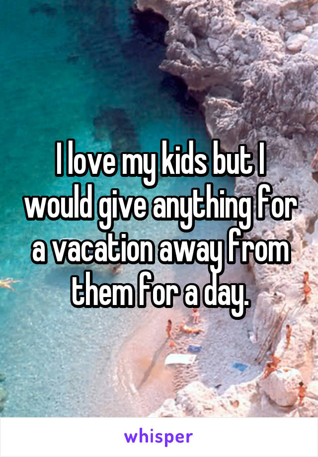 I love my kids but I would give anything for a vacation away from them for a day.