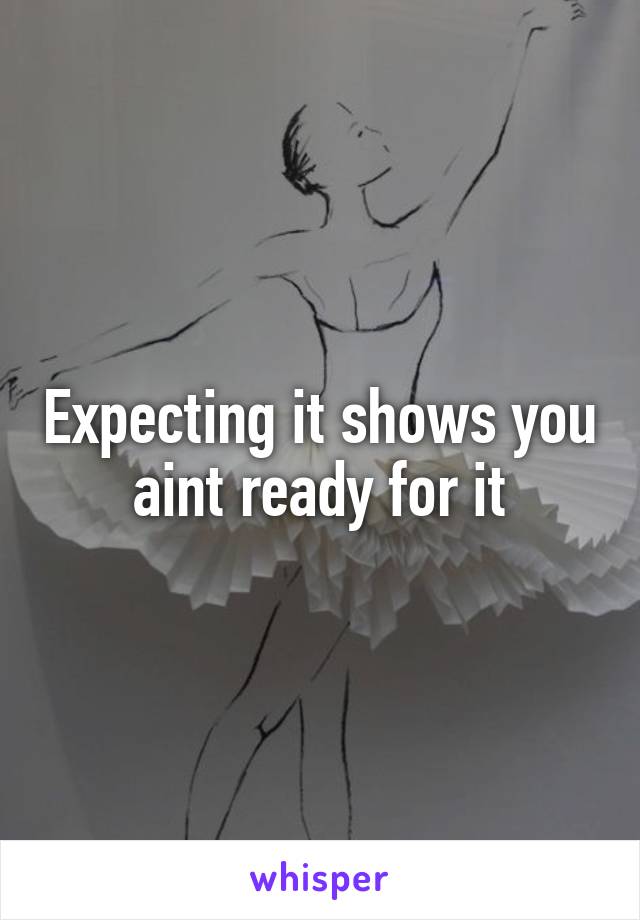 Expecting it shows you aint ready for it
