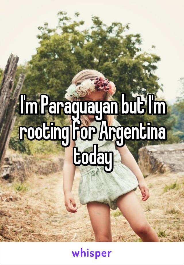 I'm Paraguayan but I'm rooting for Argentina today