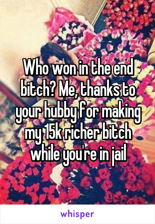 Who won in the end bitch? Me, thanks to your hubby for making my 15k richer bitch while you're in jail