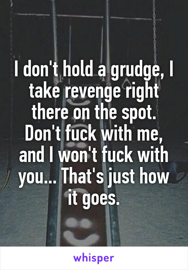 I don't hold a grudge, I take revenge right there on the spot. Don't fuck with me, and I won't fuck with you... That's just how it goes.