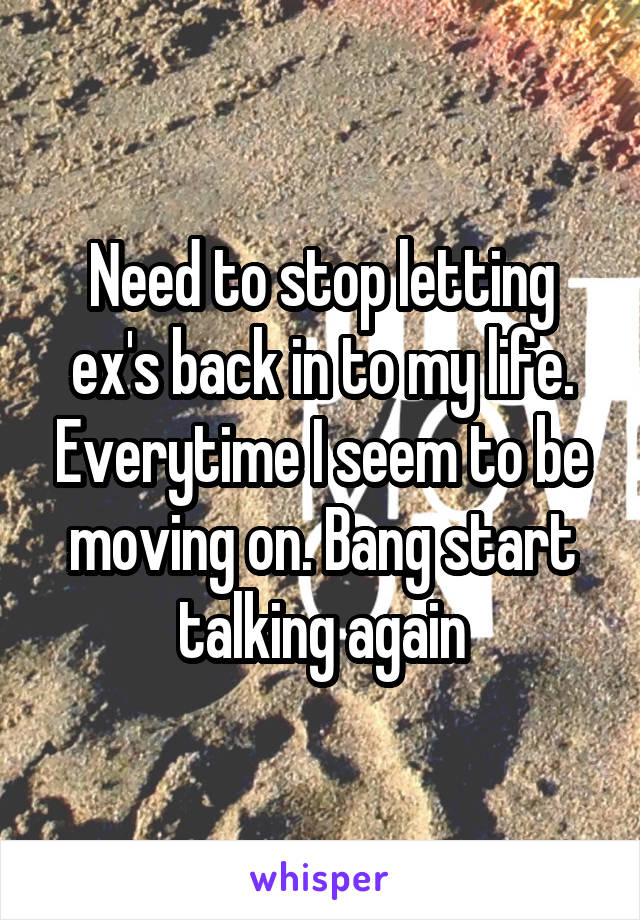 Need to stop letting ex's back in to my life. Everytime I seem to be moving on. Bang start talking again