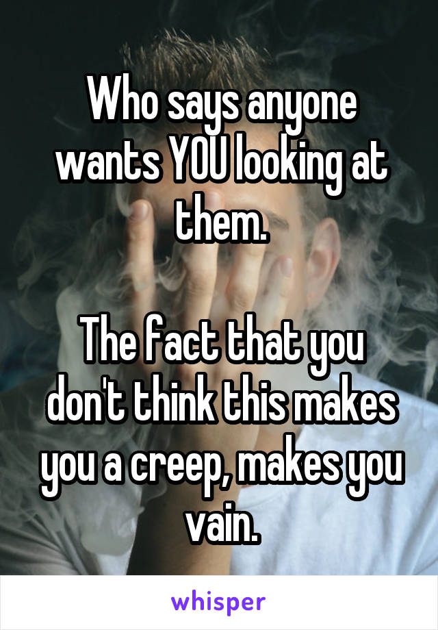 Who says anyone wants YOU looking at them.

The fact that you don't think this makes you a creep, makes you vain.