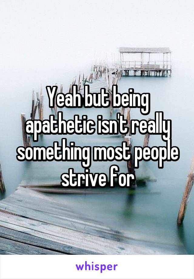 Yeah but being apathetic isn't really something most people strive for