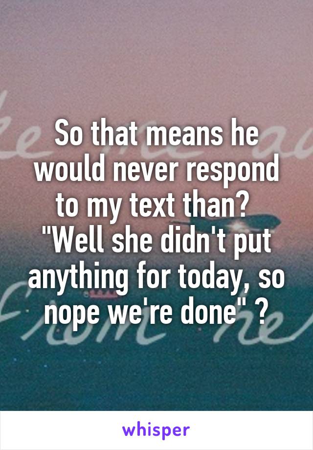 So that means he would never respond to my text than? 
"Well she didn't put anything for today, so nope we're done" 😂