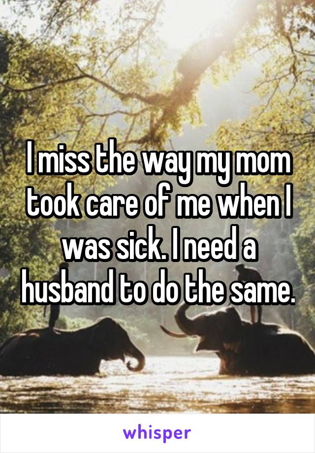 I miss the way my mom took care of me when I was sick. I need a husband to do the same.