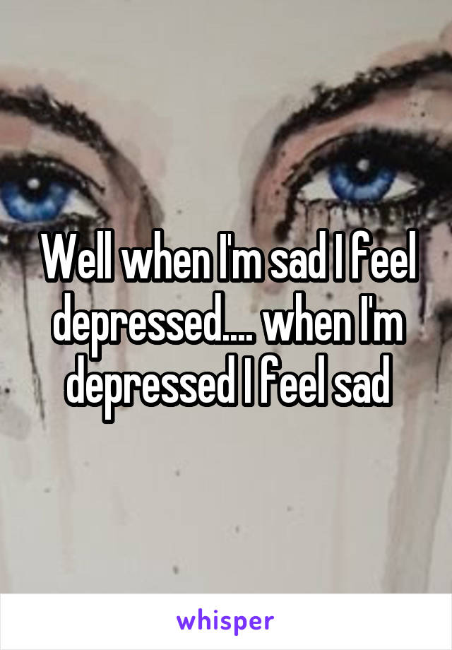 Well when I'm sad I feel depressed.... when I'm depressed I feel sad