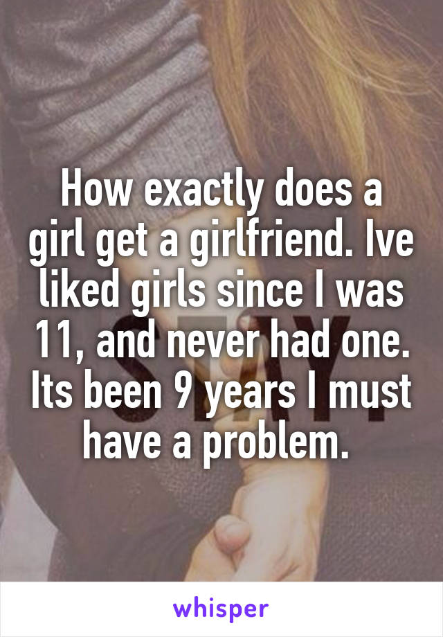 How exactly does a girl get a girlfriend. Ive liked girls since I was 11, and never had one. Its been 9 years I must have a problem. 