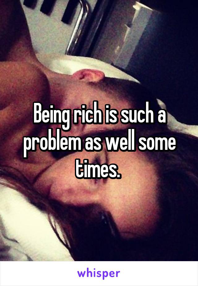 Being rich is such a problem as well some times. 