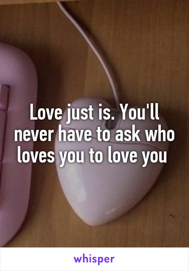 Love just is. You'll never have to ask who loves you to love you 
