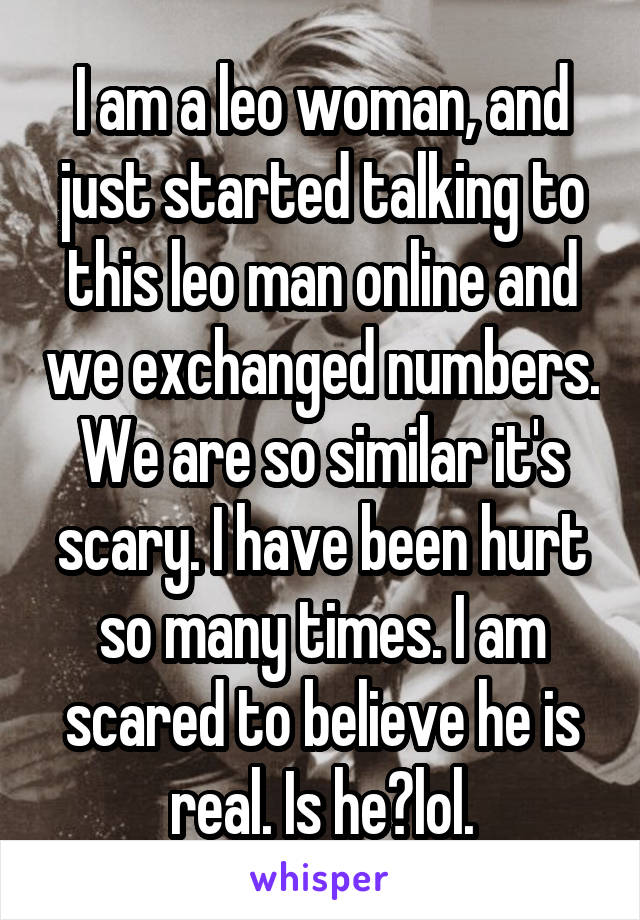 I am a leo woman, and just started talking to this leo man online and we exchanged numbers. We are so similar it's scary. I have been hurt so many times. I am scared to believe he is real. Is he?lol.